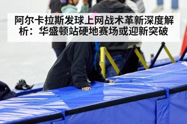 阿尔卡拉斯发球上网战术革新深度解析:华盛顿站硬地赛场或迎新突破